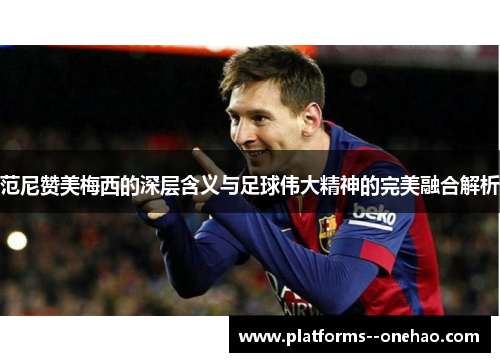 范尼赞美梅西的深层含义与足球伟大精神的完美融合解析