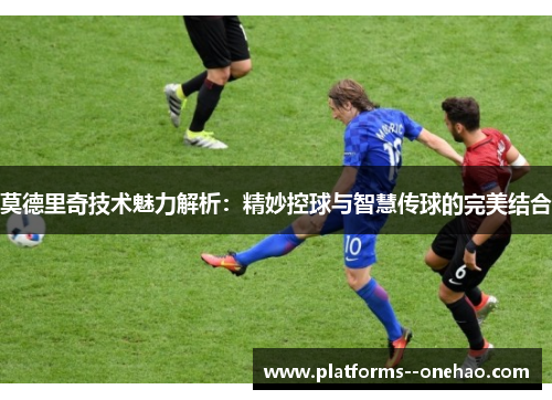 莫德里奇技术魅力解析：精妙控球与智慧传球的完美结合