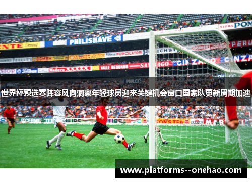 世界杯预选赛阵容风向洞察年轻球员迎来关键机会窗口国家队更新周期加速 世界杯预选赛阵容风向洞察年轻球员迎来关键机会窗口国家队更新周期加速