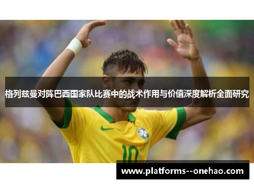 格列兹曼对阵巴西国家队比赛中的战术作用与价值深度解析全面研究