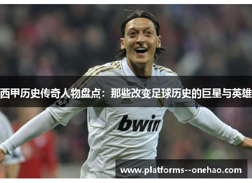 西甲历史传奇人物盘点：那些改变足球历史的巨星与英雄