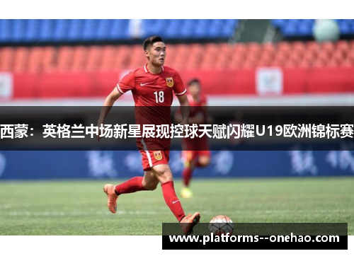 西蒙：英格兰中场新星展现控球天赋闪耀U19欧洲锦标赛