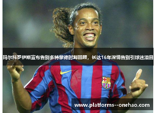 玛尔科罗伊斯宣布告别多特蒙德时刻回顾，长达16年深情告别引球迷泪目