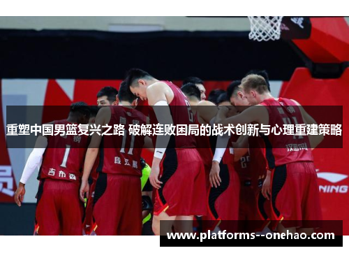 重塑中国男篮复兴之路 破解连败困局的战术创新与心理重建策略 重塑中国男篮复兴之路 破解连败困局的战术创新与心理重建策略