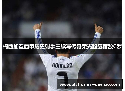 梅西加冕西甲历史射手王续写传奇荣光超越宿敌C罗
